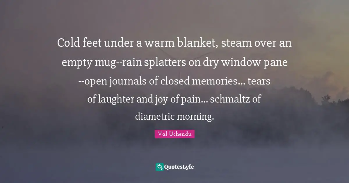Val Uchendu Quotes: Cold feet under a warm blanket, steam over an empty mug--rain splatters on dry window pane--open journals of closed memories... tears of laughter and joy of pain... schmaltz of diametric morning.