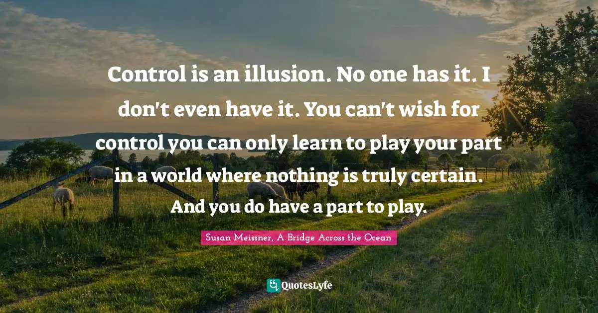 Susan Meissner Quotes: "Control is an illusion. No one has it. I don't even have it. You can't wish for control you can only learn to play your part in a world where nothing is truly certain. And you do have a part to play."