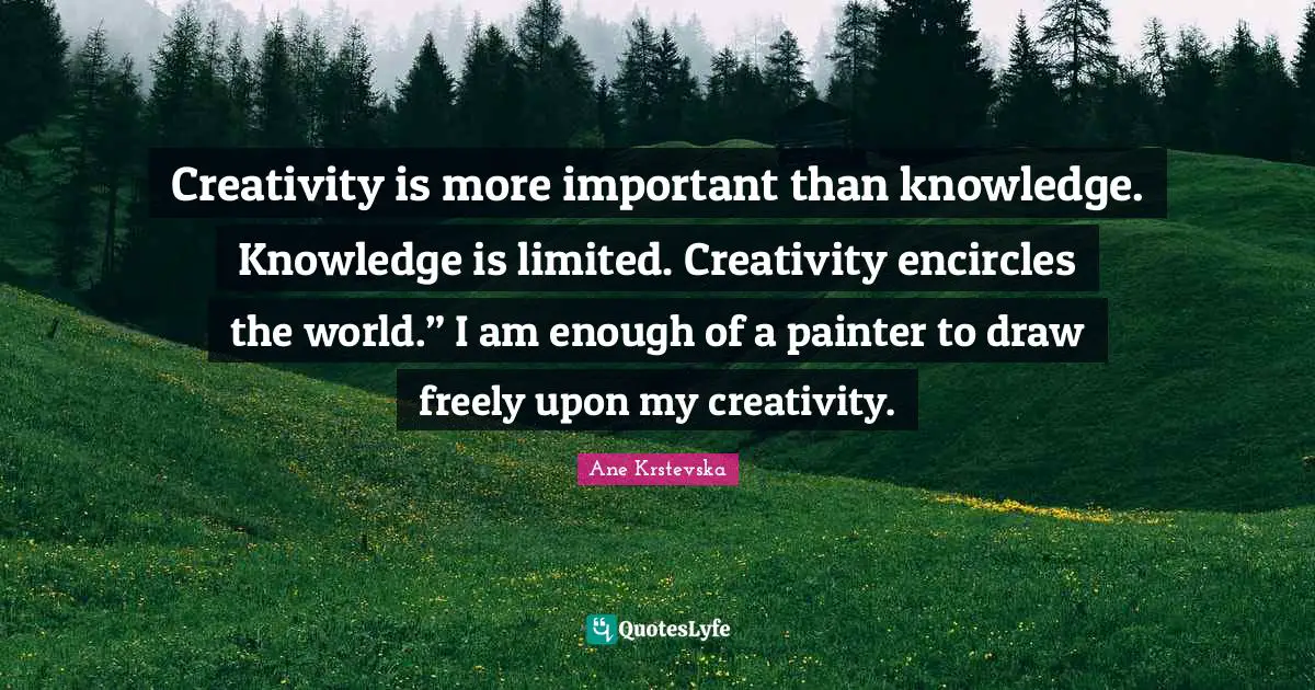 Creativity is more important than knowledge. Knowledge is limited. Creativity encircles the world.” I am enough of a painter to draw freely upon my creativity.