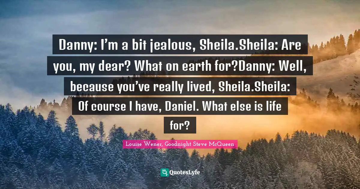 Danny: I’m a bit jealous, Sheila.Sheila: Are you, my dear? What on earth for?Danny: Well, because you’ve really lived, Sheila.Sheila: Of course I have, Daniel. What else is life for?