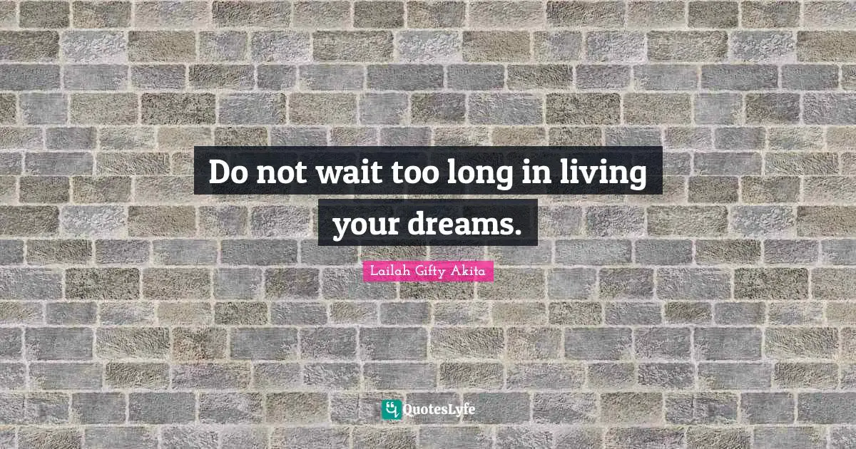 Do not wait too long in living your dreams.