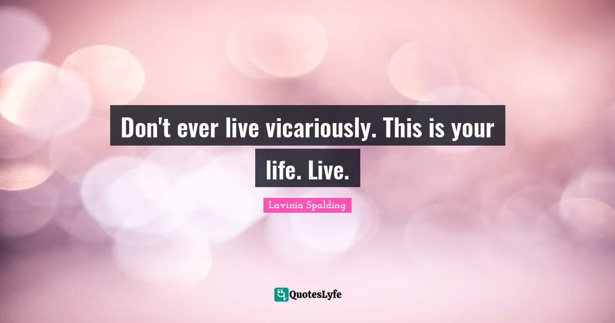 Don't ever live vicariously. This is your life. Live.