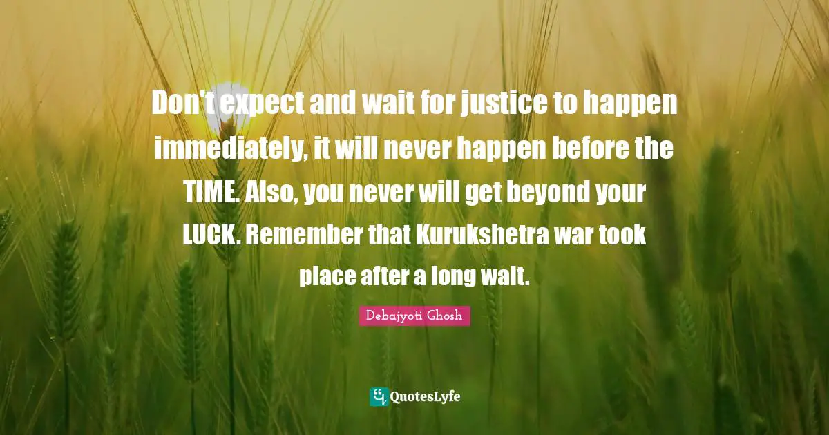 Don't expect and wait for justice to happen immediately, it will never happen before the TIME. Also, you never will get beyond your LUCK. Remember that Kurukshetra war took place after a long wait.