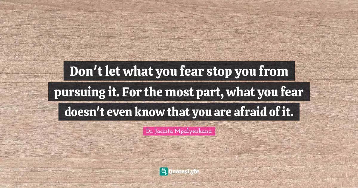 Don't let what you fear stop you from pursuing it. For the most part, what you fear doesn't even know that you are afraid of it.