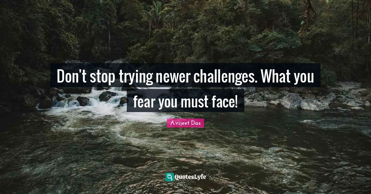 Don't stop trying newer challenges. What you fear you must face!