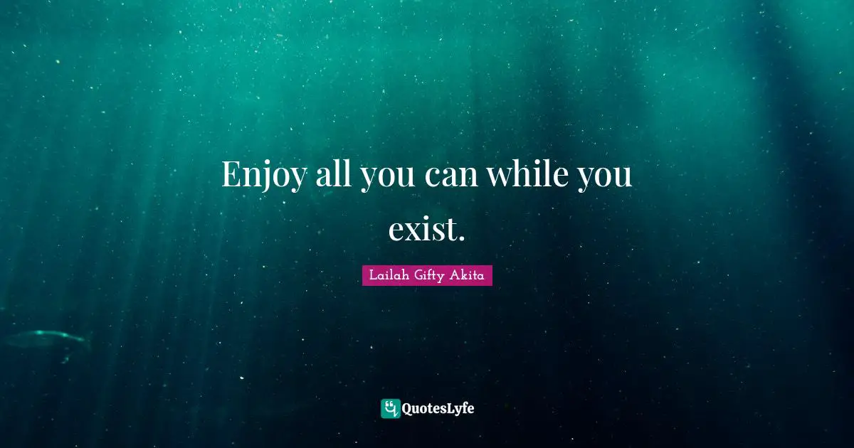 Enjoy all you can while you exist.