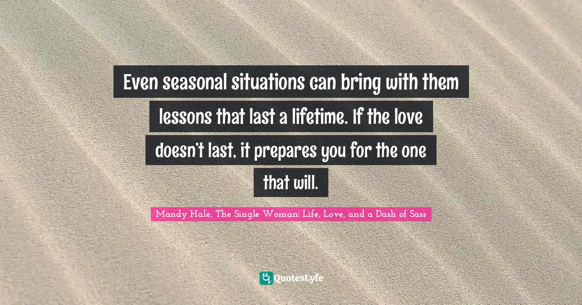 Mandy Hale, The Single Woman: Life, Love, and a Dash of Sass Quotes: Even seasonal situations can bring with them lessons that last a lifetime. If the love doesn’t last, it prepares you for the one that will.