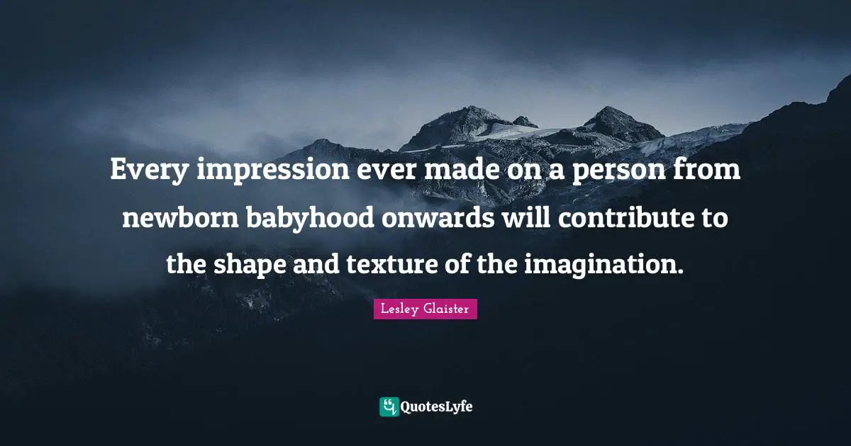 Every impression ever made on a person from newborn babyhood onwards will contribute to the shape and texture of the imagination.