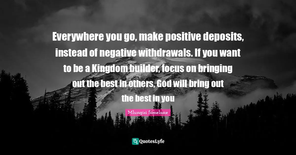 Everywhere you go, make positive deposits, instead of negative withdrawals. If you want to be a Kingdom builder, focus on bringing out the best in others, God will bring out the best in you