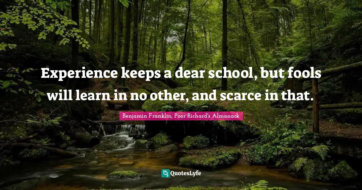 Experience keeps a dear school, but fools will learn in no other, and scarce in that.