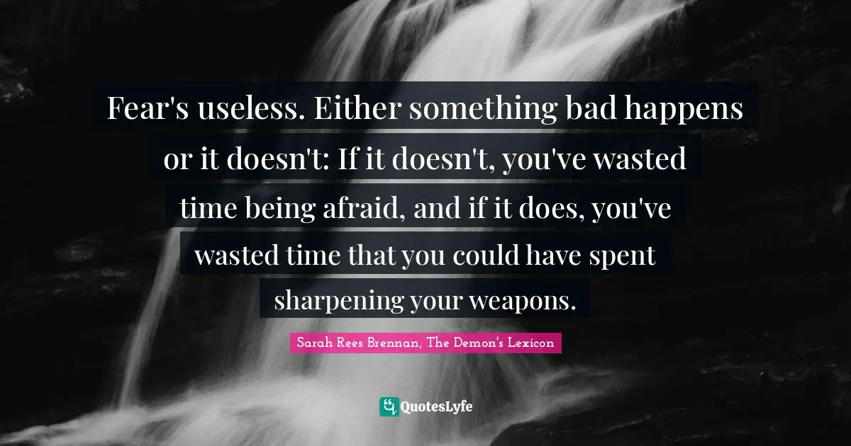 Fear's useless. Either something bad happens or it doesn't: If it doesn't, you've wasted time being afraid, and if it does, you've wasted time that you could have spent sharpening your weapons.