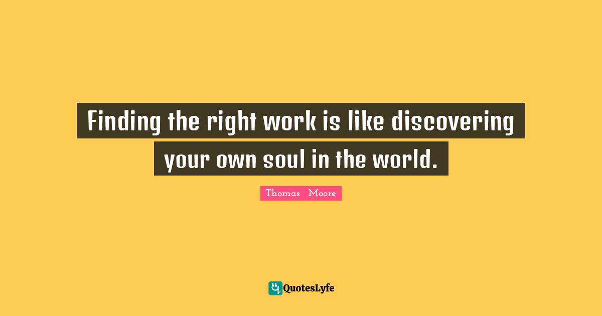 Finding the right work is like discovering your own soul in the world.