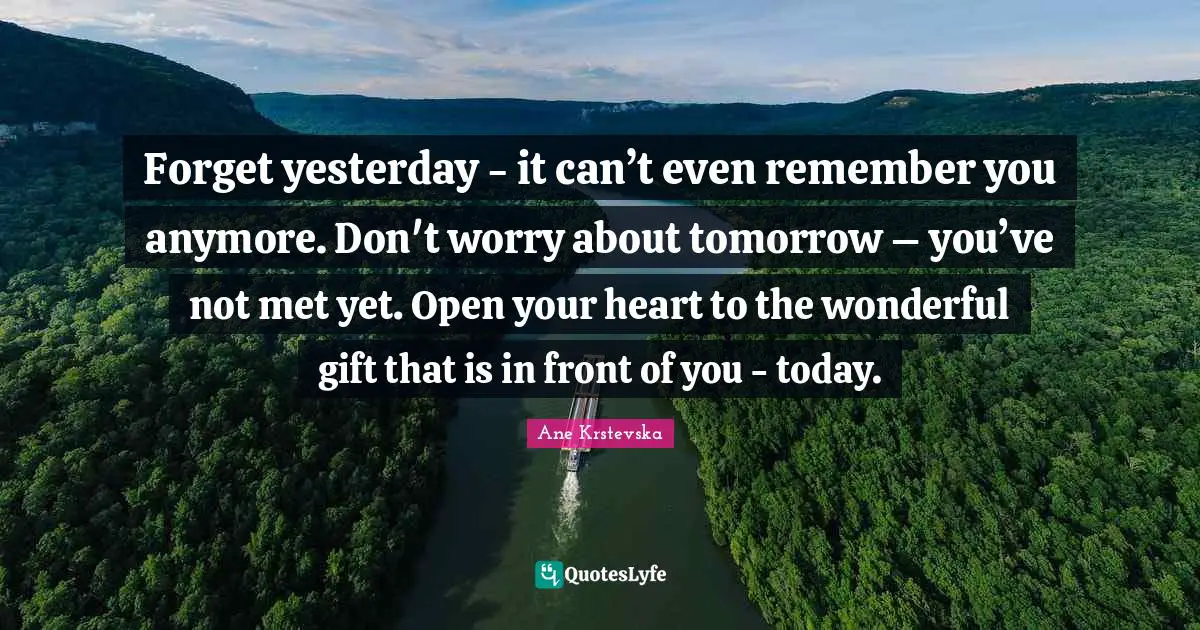 Forget yesterday - it can’t even remember you anymore. Don't worry about tomorrow – you’ve not met yet. Open your heart to the wonderful gift that is in front of you - today.