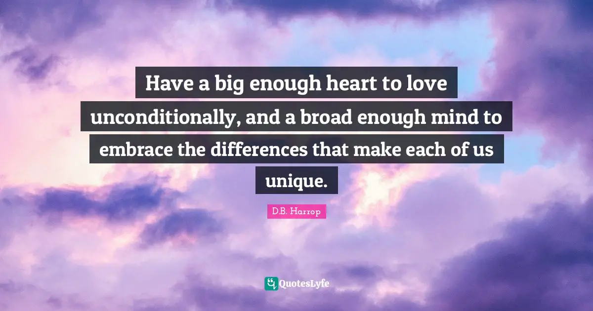 Have a big enough heart to love unconditionally, and a broad enough mind to embrace the differences that make each of us unique.