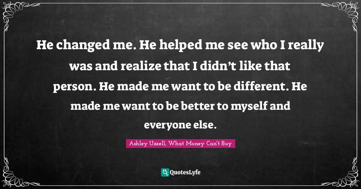 He changed me. He helped me see who I really was and realize that I didn’t like that person. He made me want to be different. He made me want to be better to myself and everyone else.