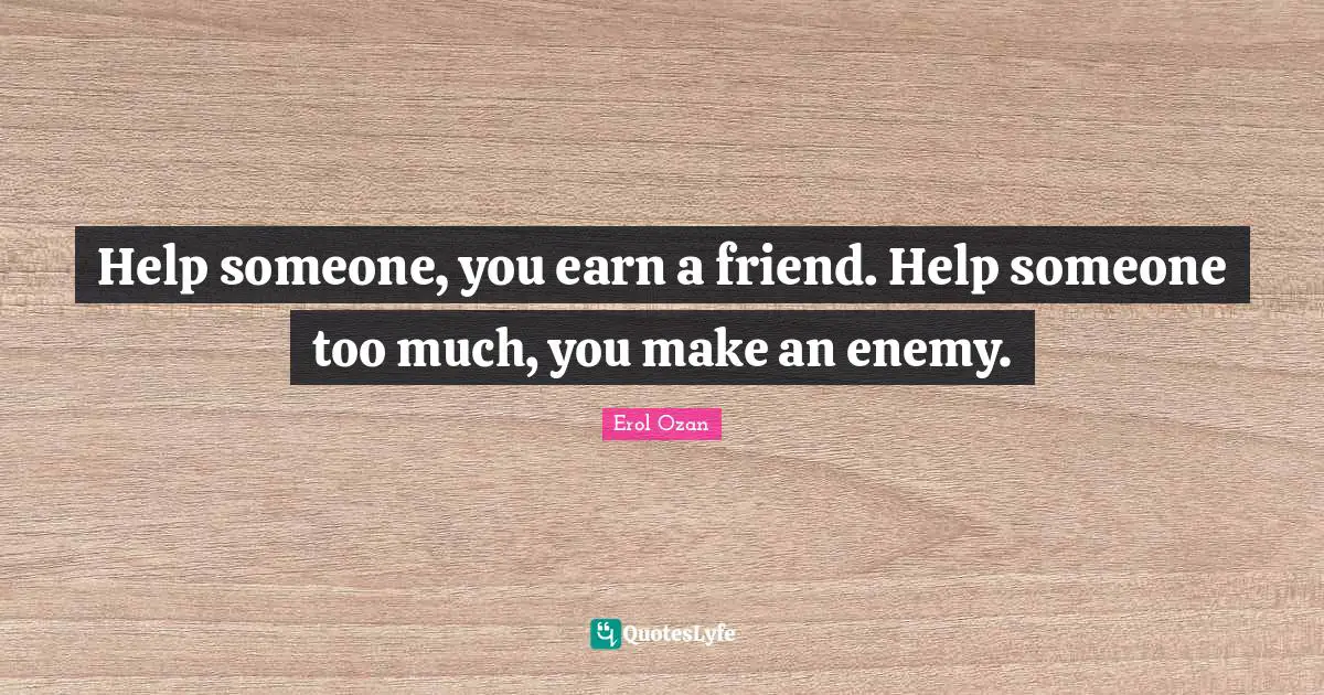Help someone, you earn a friend. Help someone too much, you make an enemy.