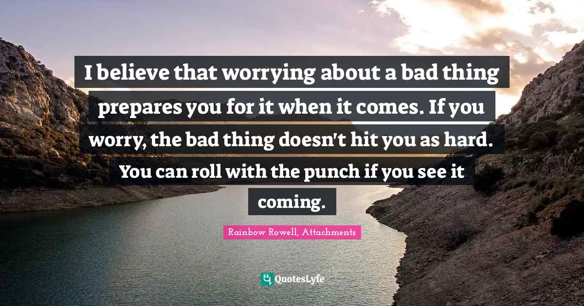 I believe that worrying about a bad thing prepares you for it when it comes. If you worry, the bad thing doesn't hit you as hard. You can roll with the punch if you see it coming.
