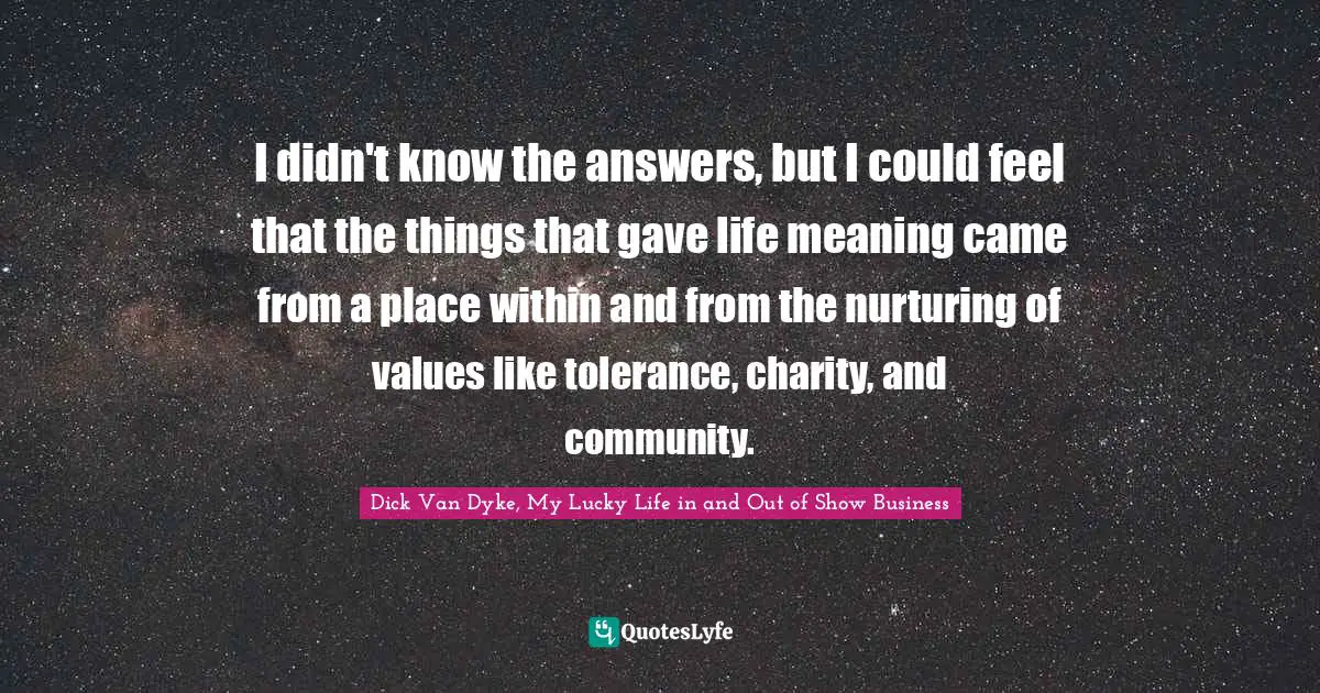 Dick Van Dyke, My Lucky Life in and Out of Show Business Quotes: I didn't know the answers, but I could feel that the things that gave life meaning came from a place within and from the nurturing of values like tolerance, charity, and community.