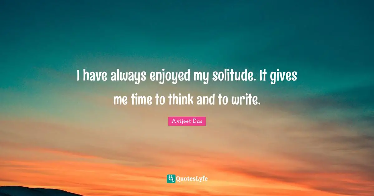 I have always enjoyed my solitude. It gives me time to think and to write.
