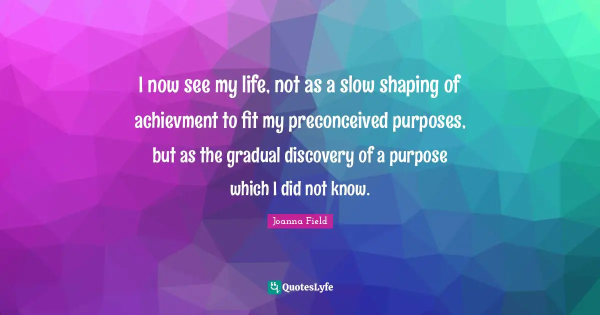 I now see my life, not as a slow shaping of achievment to fit my preconceived purposes, but as the gradual discovery of a purpose which I did not know.
