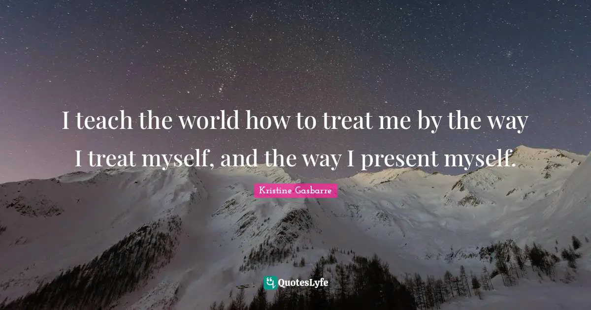 I teach the world how to treat me by the way I treat myself, and the way I present myself.