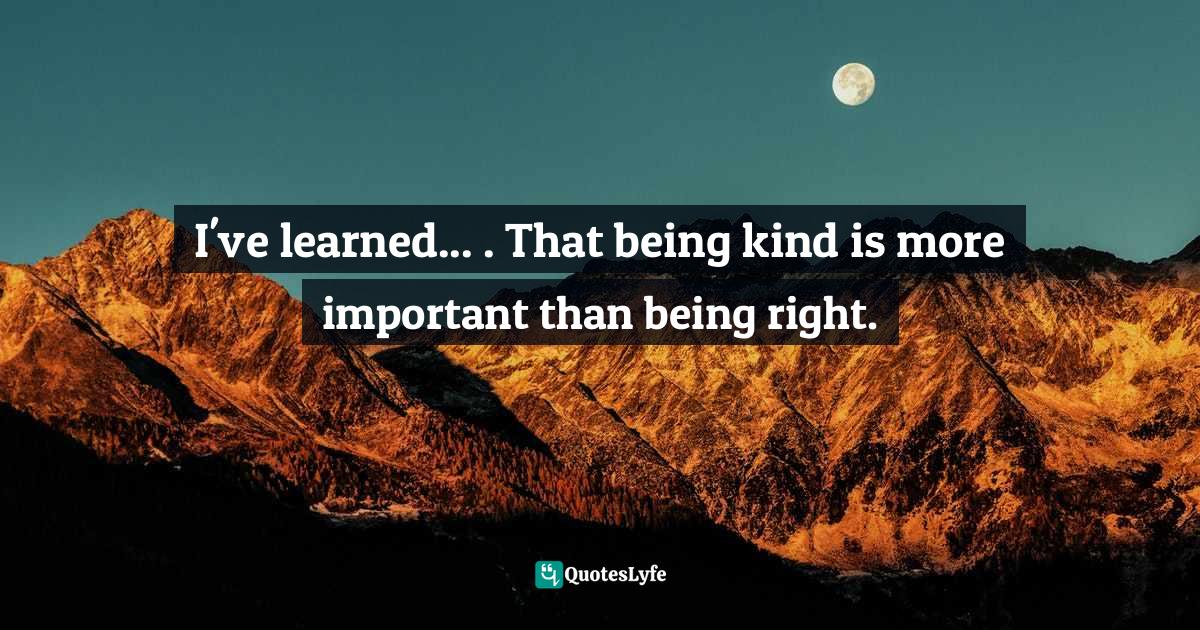 I've learned... . That being kind is more important than being right.