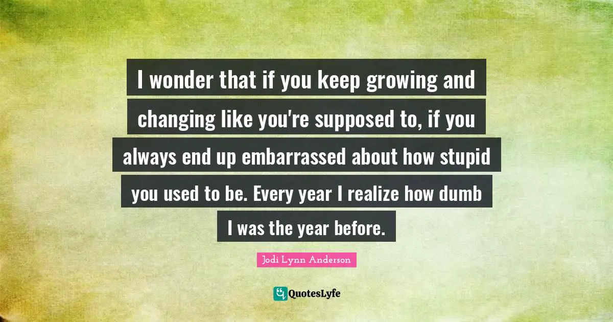 I wonder that if you keep growing and changing like you're supposed to, if you always end up embarrassed about how stupid you used to be. Every year I realize how dumb I was the year before.