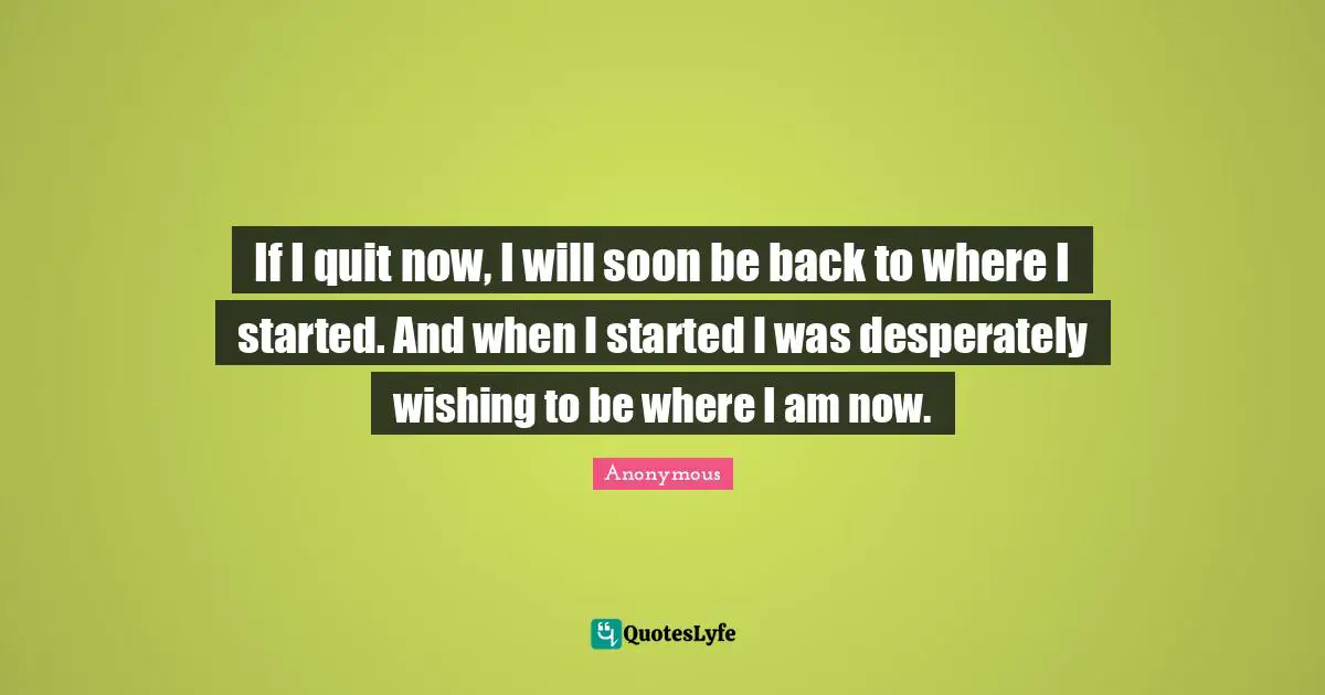 If I quit now, I will soon be back to where I started. And when I started I was desperately wishing to be where I am now.