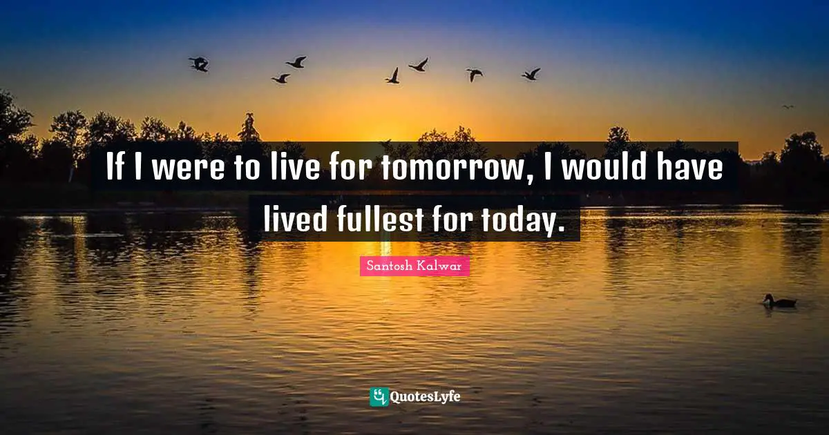 If I were to live for tomorrow, I would have lived fullest for today.
