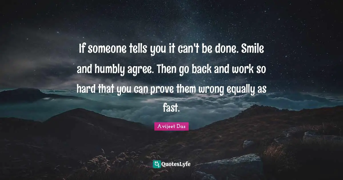 If someone tells you it can't be done. Smile and humbly agree. Then go back and work so hard that you can prove them wrong equally as fast.