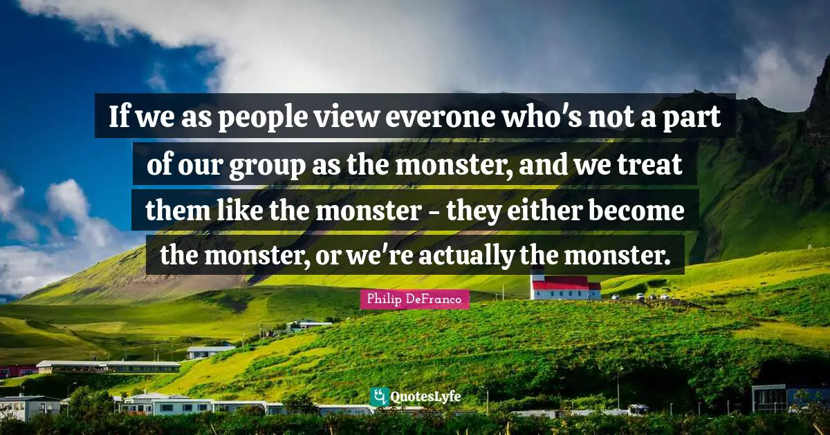 If we as people view everone who's not a part of our group as the monster, and we treat them like the monster - they either become the monster, or we're actually the monster.