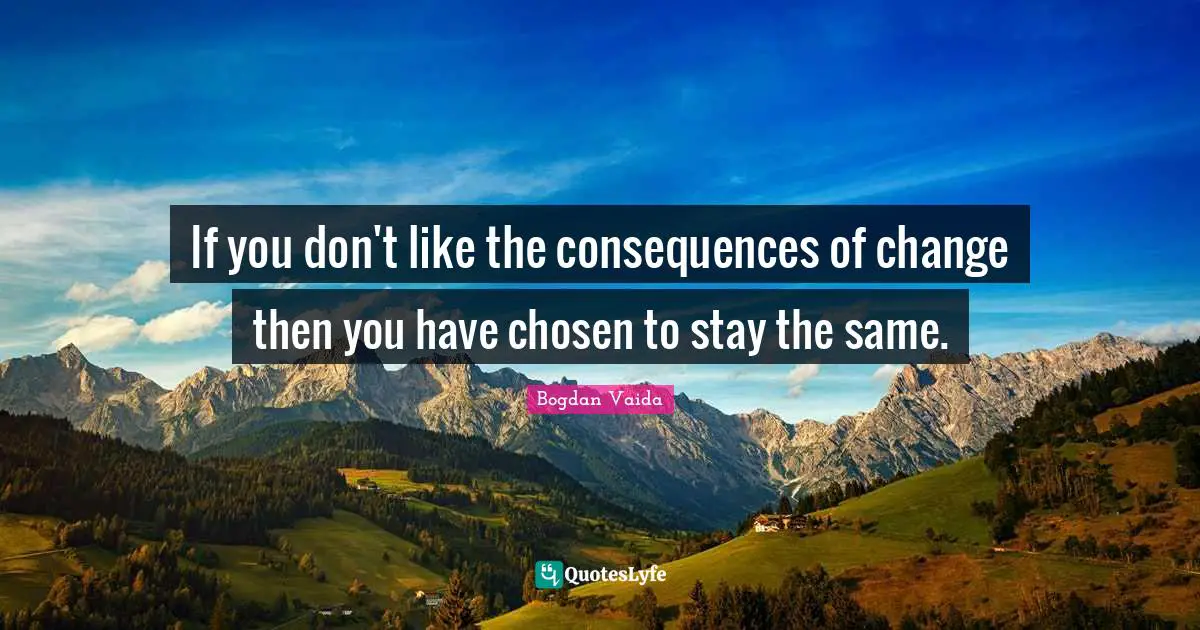 If you don't like the consequences of change then you have chosen to stay the same.