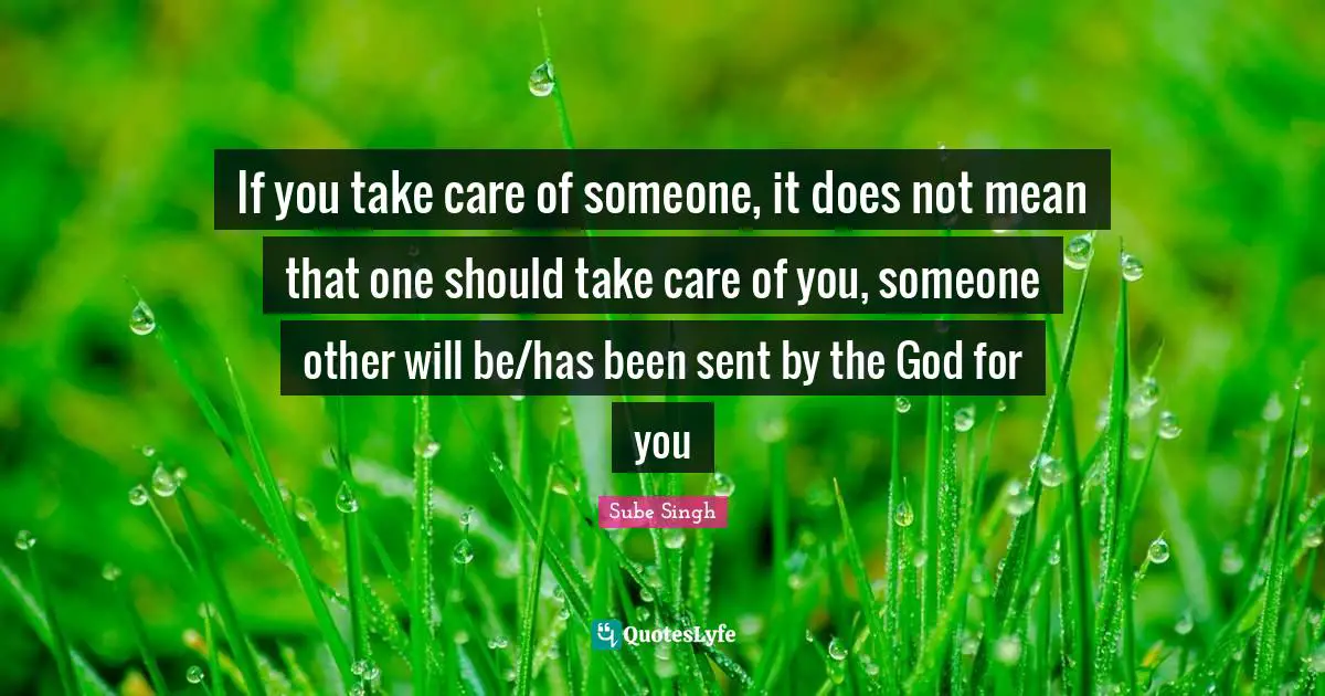 If you take care of someone, it does not mean that one should take care of you, someone other will be/has been sent by the God for you