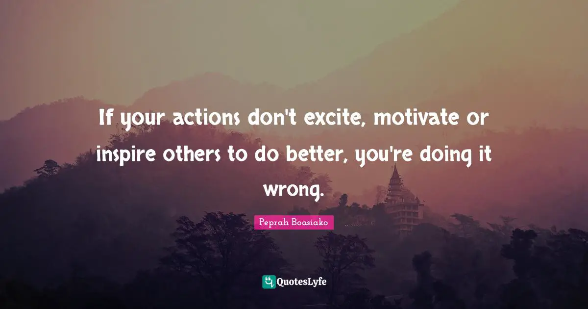 If your actions don't excite, motivate or inspire others to do better, you're doing it wrong.