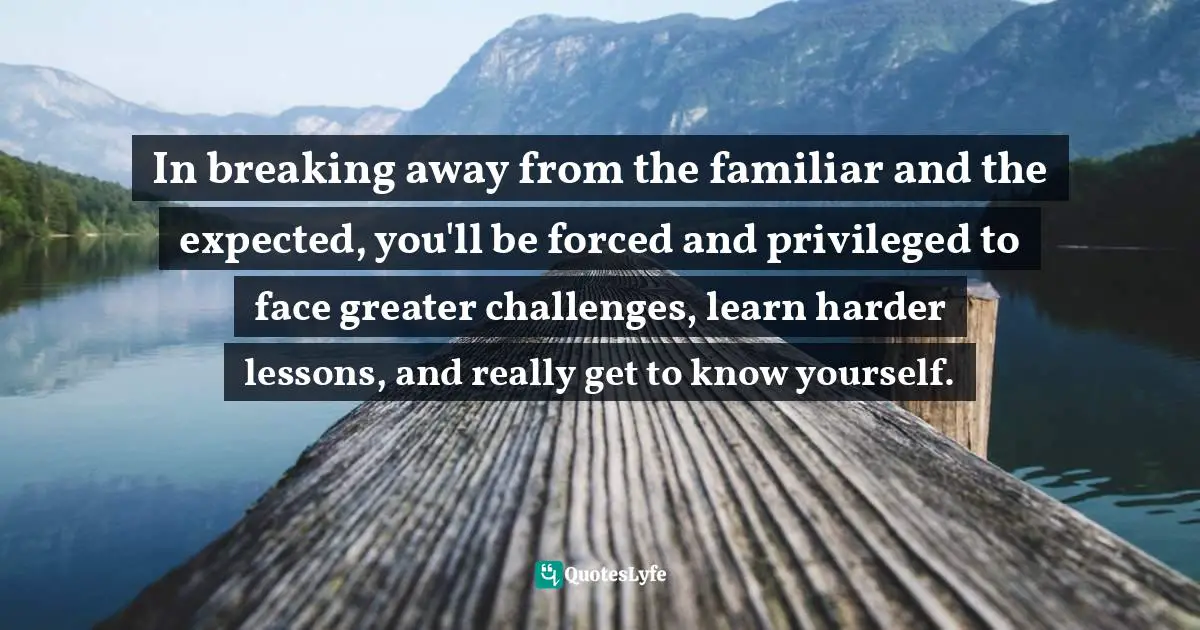 In breaking away from the familiar and the expected, you'll be forced and privileged to face greater challenges, learn harder lessons, and really get to know yourself.