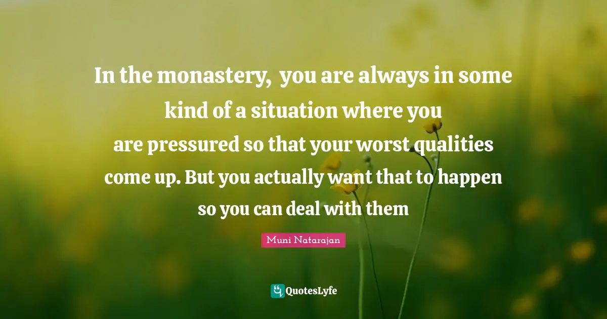 In the monastery,  you are always in some kind of a situation where you are pressured so that your worst qualities come up. But you actually want that to happen so you can deal with them