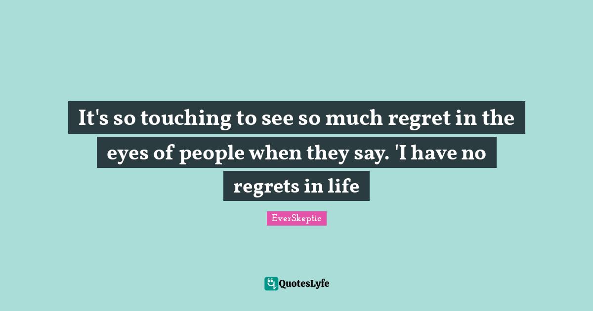 It's so touching to see so much regret in the eyes of people when they say. 'I have no regrets in life