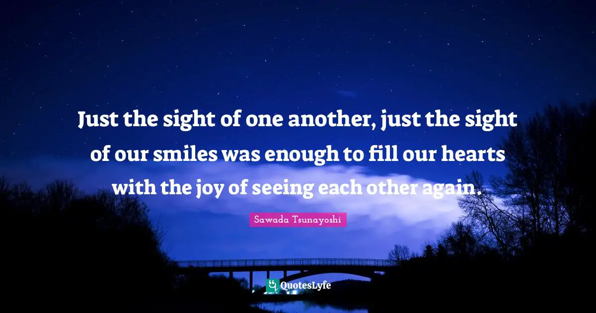 Just the sight of one another, just the sight of our smiles was enough to fill our hearts with the joy of seeing each other again.