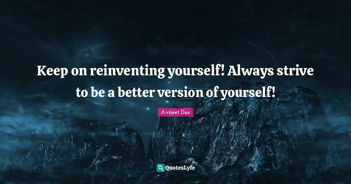 Keep on reinventing yourself! Always strive to be a better version of yourself!