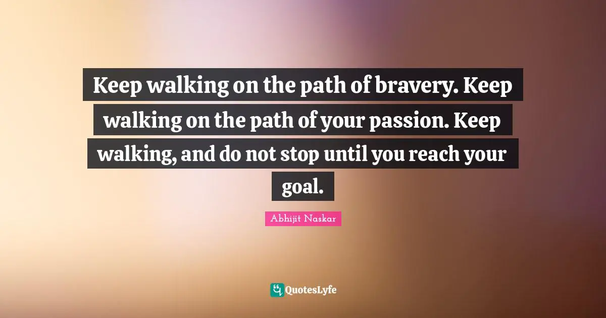 Keep walking on the path of bravery. Keep walking on the path of your passion. Keep walking, and do not stop until you reach your goal.