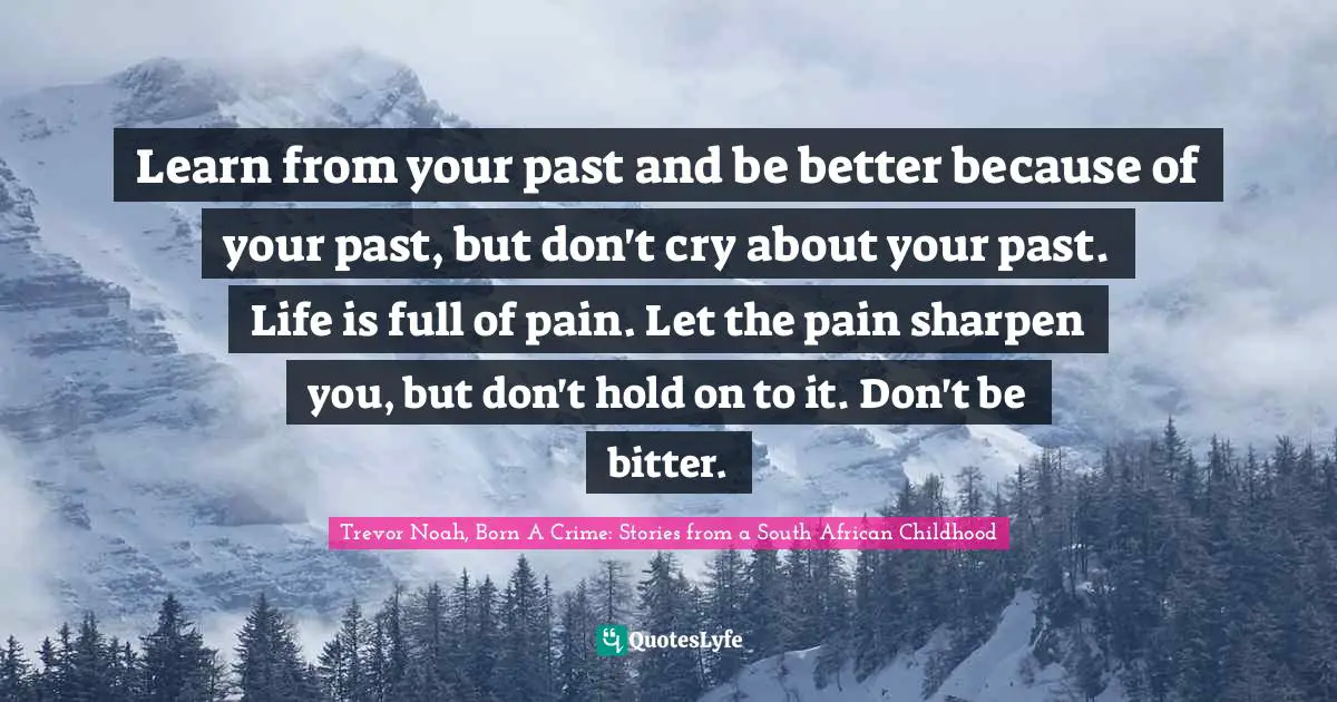 Learn from your past and be better because of your past, but don't cry about your past. Life is full of pain. Let the pain sharpen you, but don't hold on to it. Don't be bitter.