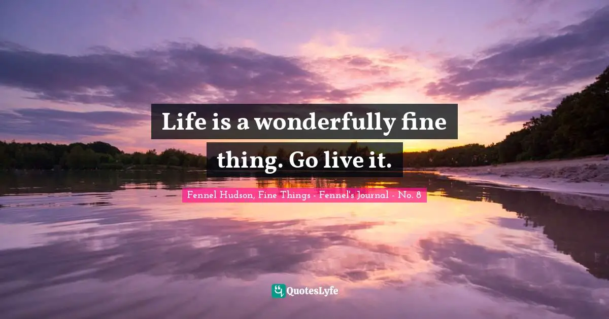 Life is a wonderfully fine thing. Go live it.
