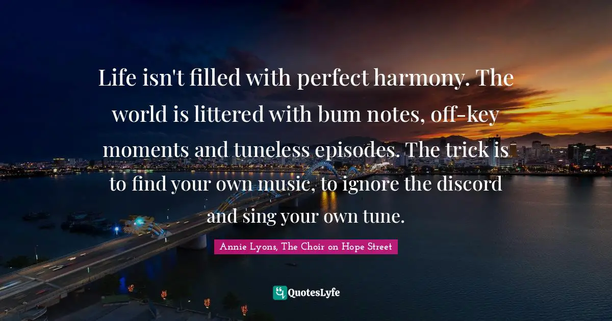 Life isn't filled with perfect harmony. The world is littered with bum notes, off-key moments and tuneless episodes. The trick is to find your own music, to ignore the discord and sing your own tune.