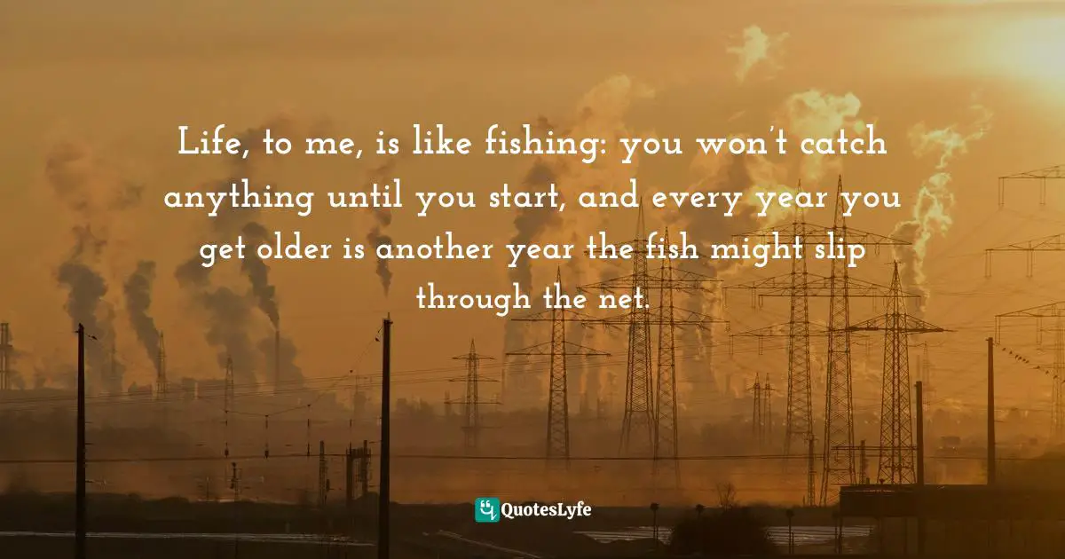 Life, to me, is like fishing: you won’t catch anything until you start, and every year you get older is another year the fish might slip through the net.