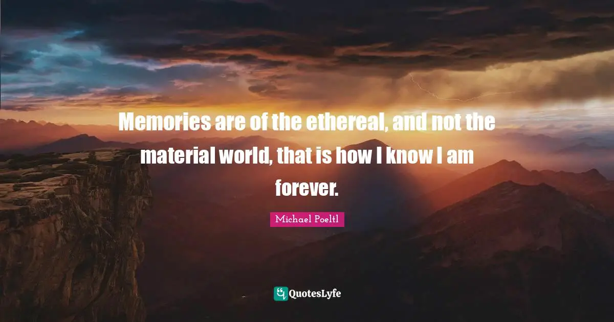 Memories are of the ethereal, and not the material world, that is how I know I am forever.