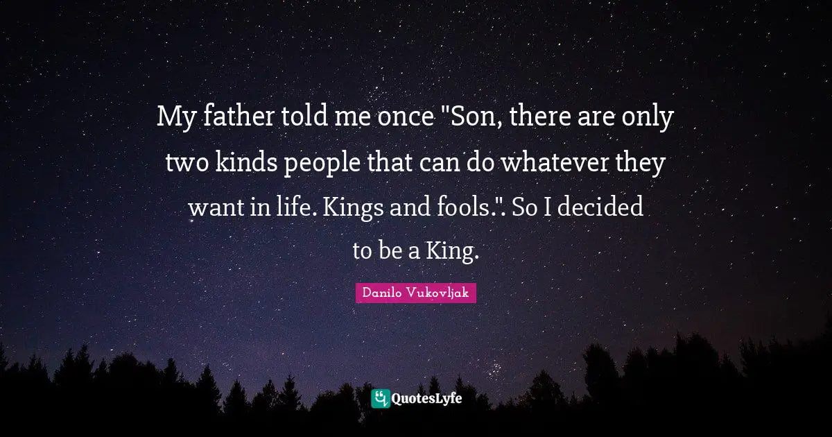 My father told me once "Son, there are only two kinds people that can do whatever they want in life. Kings and fools.". So I decided to be a King.
