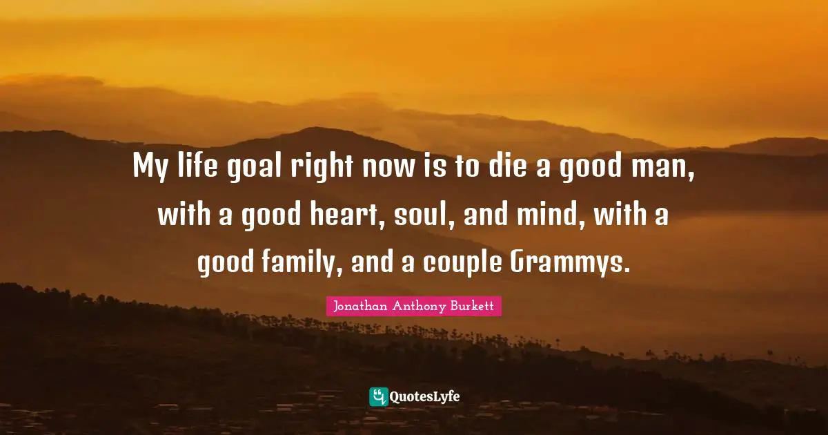Jonathan Anthony Burkett Quotes: "My life goal right now is to die a good man, with a good heart, soul, and mind, with a good family, and a couple Grammys."