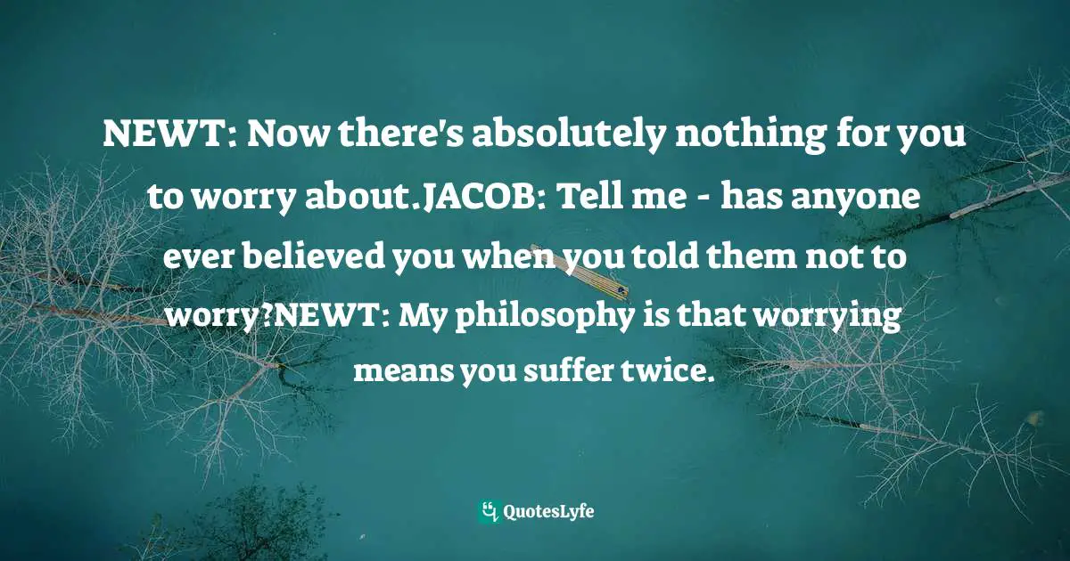NEWT: Now there's absolutely nothing for you to worry about.JACOB: Tell me - has anyone ever believed you when you told them not to worry?NEWT: My philosophy is that worrying means you suffer twice.