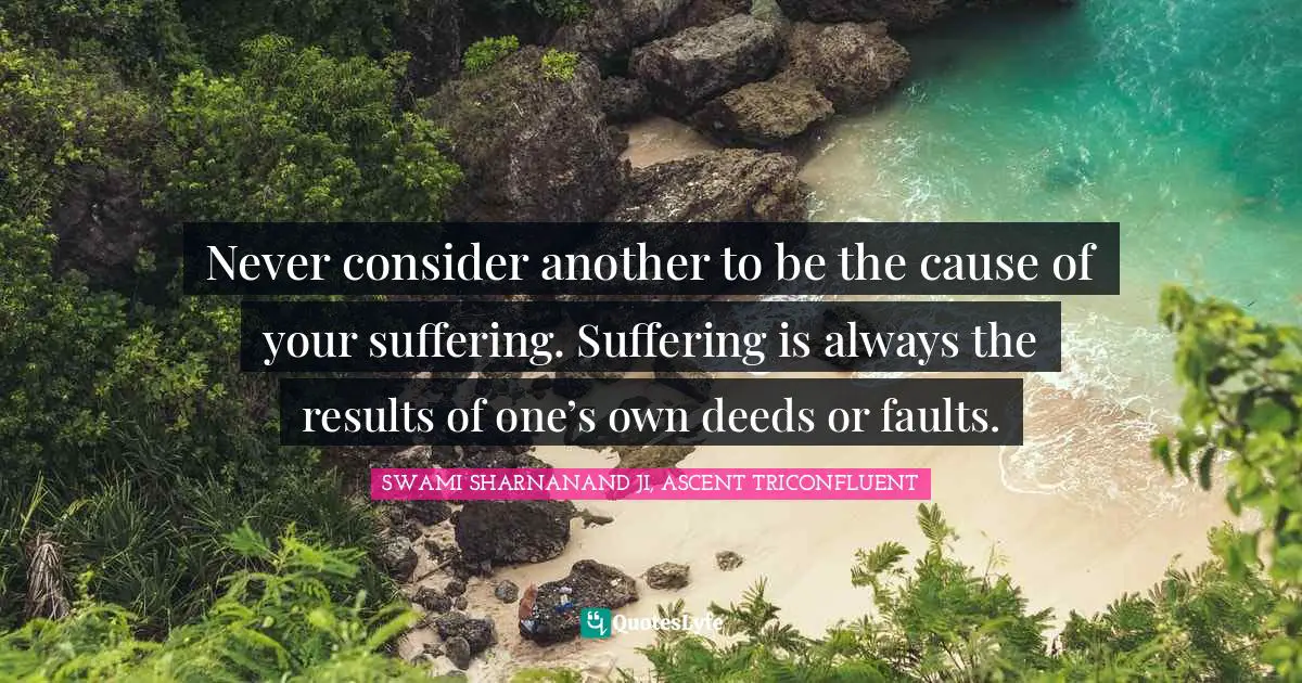 Never consider another to be the cause of your suffering. Suffering is always the results of one’s own deeds or faults.