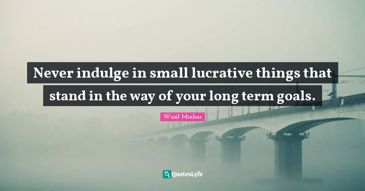 Never indulge in small lucrative things that stand in the way of your long term goals.